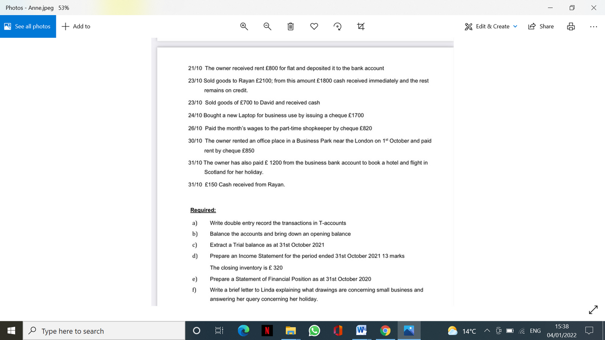 Photos - Anne.jpeg 53%
See all photos
+ Add to
A Edit & Create v
1A Share
21/10 The owner received rent £800 for flat and deposited it to the bank account
23/10 Sold goods to Rayan £2100; from this amount £1800 cash received immediately and the rest
remains on credit.
23/10 Sold goods of £700 to David and received cash
24/10 Bought a new Laptop for business use by issuing a cheque £1700
26/10 Paid the month's wages to the part-time shopkeeper by cheque £820
30/10 The owner rented an office place in a Business Park near the London on 1st October and paid
rent by cheque £850
31/10 The owner has also paid £ 1200 from the business bank account to book a hotel and flight in
Scotland for her holiday.
31/10 £150 Cash received from Rayan.
Required:
a)
Write double entry record the transactions in T-accounts
b)
Balance the accounts and bring down an opening balance
c)
Extract a Trial balance as at 31st October 2021
d)
Prepare an Income Statement for the period ended 31st October 2021 13 marks
The closing inventory is £ 320
e)
Prepare a Statement of Financial Position as at 31st October 2020
f)
Write a brief letter to Linda explaining what drawings are concerning small business and
answering her query concerning her holiday.
15:38
O Type here to search
W
G ENG
14°C
04/01/2022
