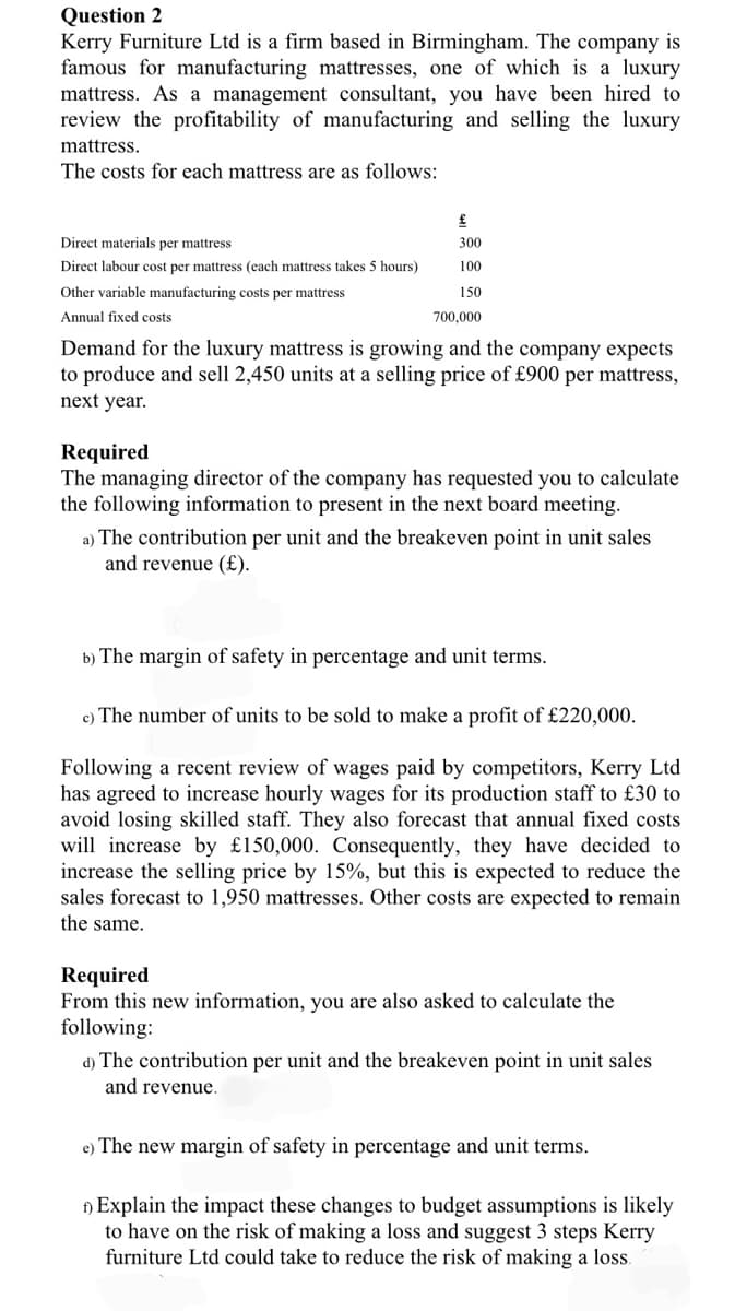 Question 2
Kerry Furniture Ltd is a firm based in Birmingham. The company is
famous for manufacturing mattresses, one of which is a luxury
mattress. As a management consultant, you have been hired to
review the profitability of manufacturing and selling the luxury
mattress.
The costs for each mattress are as follows:
£
Direct materials per mattress
300
Direct labour cost per mattress (each mattress takes 5 hours)
100
Other variable manufacturing costs per mattress
150
Annual fixed costs
700,000
Demand for the luxury mattress is growing and the company expects
to produce and sell 2,450 units at a selling price of £900 per mattress,
next year.
Required
The managing director of the company has requested you to calculate
the following information to present
the next board meeting.
a) The contribution per unit and the breakeven point in unit sales
and revenue (£).
b) The margin of safety in percentage and unit terms.
c) The number of units to be sold to make a profit of £220,000.
Following a recent review of wages paid by competitors, Kerry Ltd
has agreed to increase hourly wages for its production staff to £30 to
avoid losing skilled staff. They also forecast that annual fixed costs
will increase by £150,000. Consequently, they have decided to
increase the selling price by 15%, but this is expected to reduce the
sales forecast to 1,950 mattresses. Other costs are expected to remain
the same.
Required
From this new information, you are also asked to calculate the
following:
d) The contribution per unit and the breakeven point in unit sales
and revenue.
e) The new margin of safety in percentage and unit terms.
) Explain the impact these changes to budget assumptions is likely
to have on the risk of making a loss and suggest 3 steps Kerry
furniture Ltd could take to reduce the risk of making a los.
