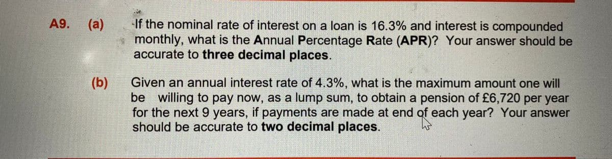 If the nominal rate of interest on a loan is 16.3% and interest is compounded
monthly, what is the Annual Percentage Rate (APR)? Your answer should be
accurate to three decimal places.
A9.
(a)
Given an annual interest rate of 4.3%, what is the maximum amount one will
be willing to pay now, as a lump sum, to obtain a pension of £6,720 per year
for the next 9 years, if payments are made at end of each year? Your answer
should be accurate to two decimal places.
(b)
