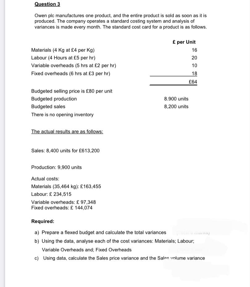 Question 3
Owen plc manufactures one product, and the entire product is sold as soon as it is
produced. The company operates a standard costing system and analysis of
variances is made every month. The standard cost card for a product is as follows.
Materials (4 Kg at £4 per Kg)
Labour (4 Hours at £5 per hr)
Variable overheads (5 hrs at £2 per hr)
Fixed overheads (6 hrs at £3 per hr)
Budgeted selling price is £80 per unit
Budgeted production
Budgeted sales
There is no opening inventory
The actual results are as follows:
Sales: 8,400 units for £613,200
Production: 9,900 units
Actual costs:
Materials (35,464 kg): £163,455
Labour: £ 234,515
Variable overheads: £97,348
Fixed overheads: £ 144,074
£ per Unit
16
20
10
18
£64
8.900 units
8,200 units
Required:
a) Prepare a flexed budget and calculate the total variances
b) Using the data, analyse each of the cost variances: Materials; Labour;
Variable Overheads and; Fixed Overheads
c) Using data, calculate the Sales price variance and the Sales volume variance