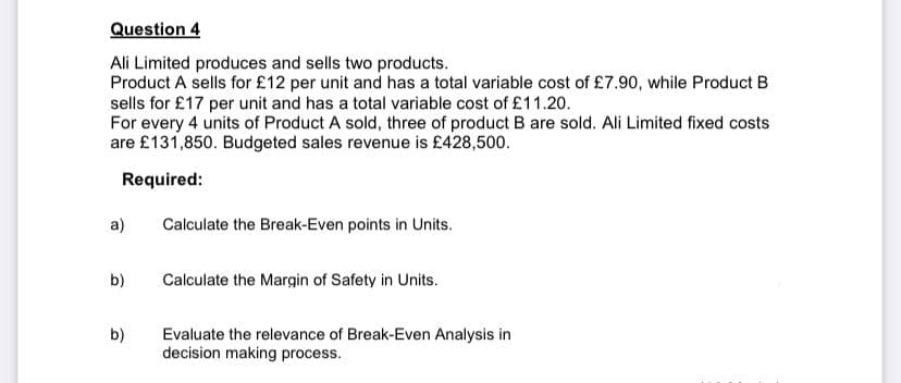 Question 4
Ali Limited produces and sells two products.
Product A sells for £12 per unit and has a total variable cost of £7.90, while Product B
sells for £17 per unit and has a total variable cost of £11.20.
For every 4 units of Product A sold, three of product B are sold. Ali Limited fixed costs
are £131,850. Budgeted sales revenue is £428,500.
Required:
a)
b)
b)
Calculate the Break-Even points in Units.
Calculate the Margin of Safety in Units.
Evaluate the relevance of Break-Even Analysis in
decision making process.