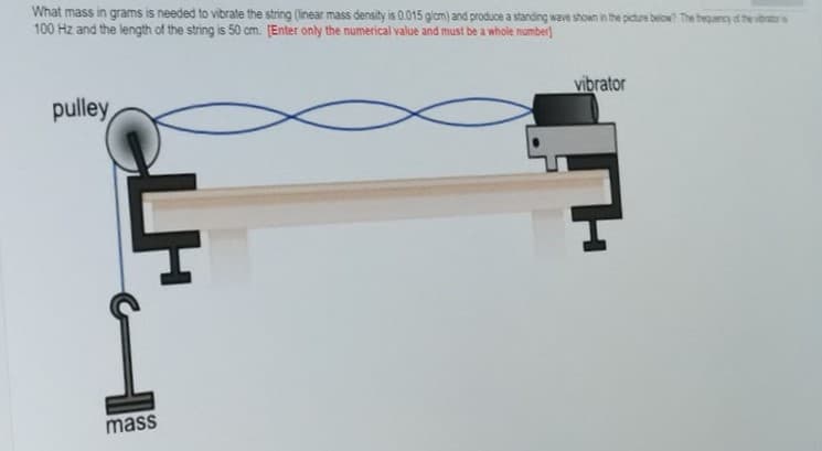 What mass in grams is needed to vibrate the string (linear mass density is 0.015 glcm) and produce a standing wave shown in the picture below? The bequency of the voratr s
100 Hz and the length of the string is 50 cm. [Enter only the numerical value and must be a whole number)
vibrator
pulley,
mass
