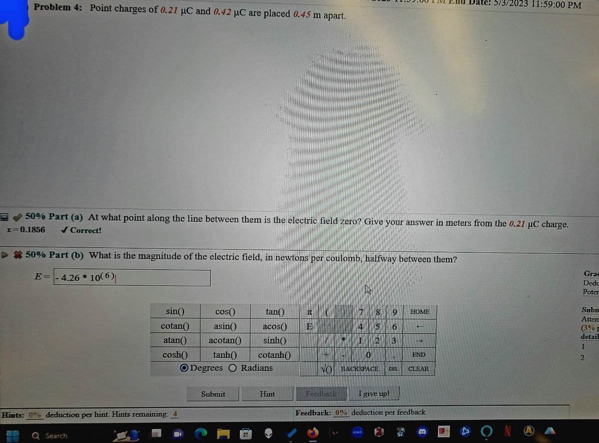 Problem 4: Point charges of 0.21 μC and 0.42 µC are placed 0.45 m apart.
50% Part (a) At what point along the line between them is the electric field zero? Give your answer in meters from the 0.21 µC charge.
x=0.1856 ✓ Correct!
>50% Part (b) What is the magnitude of the electric field, in newtons per coulomb, halfway between them?
4.26 * 10(6)
E=
Hints: 0% deduction per hint. Hints remaining: 4
Q Search
sin()
cos()
cotan()
asin()
atan() acotan()
sinh()
cosh() tanh() cotanh()
O Degrees O Radians
tan() 70 C
acos() E
Submit
Hint
+
V
9
4
6
* 1 2 3
Feedback
00
O
VO BACKSPACE DEL
200
16
HOME
BURE
END
I give up!
Feedback: 0% deduction per feedback.
CLEAR
Date: 5/3/2023 11:59:00 PM
ΟΝ
Grac
Dedu
Poter
Subn
Attem
(3% F
detail
72
1
2