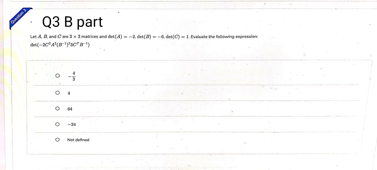 Q3 В рart
Question 3
Let A, B, and Care 3 x 3 matrices and det(A) = -2, det(B) = -6, det(C) = 1. Evaluate the following expression:
det(-2C² A²(B-!)²3C"B-1)
4
64
-24
Not defined
