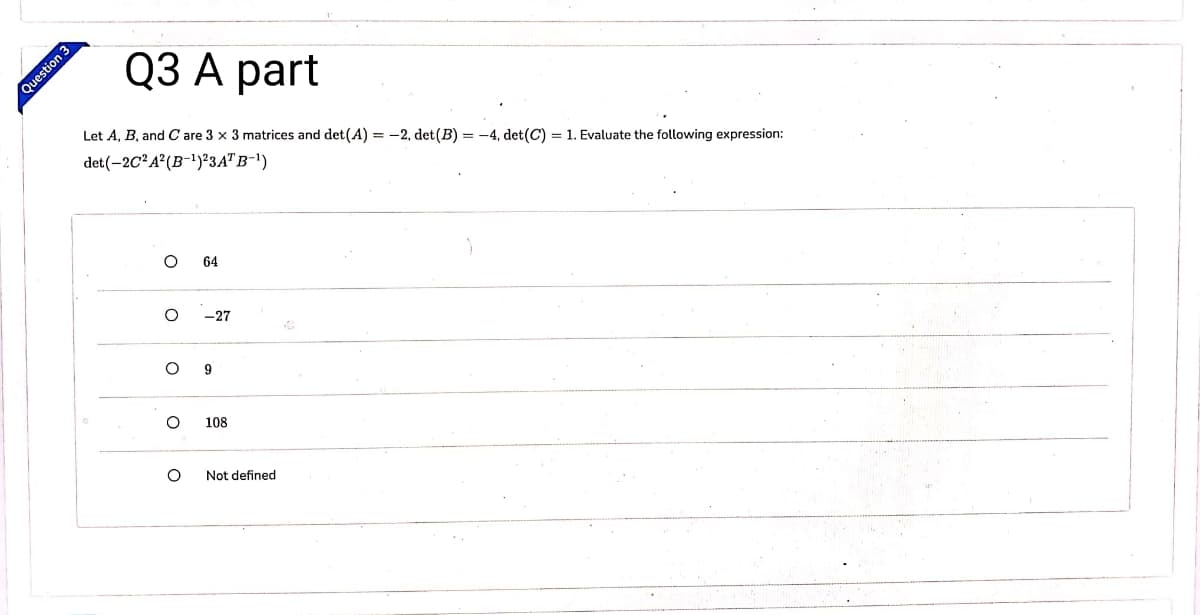 Q3 А part
Let A, B, and C are 3 x 3 matrices and det(A) = -2, det(B) = -4, det(C) = 1. Evaluate the following expression:
det(-2C²A²(B-1)²3A"B-1)
64
-27
108
Not defined
Question 3
