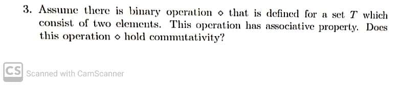 3. Assume there is binary operation o that is defined for a set T which
consist of two clements. This operation has associative property. Does
this operation o hold commutativity?
CS Scanned with CamScanner
