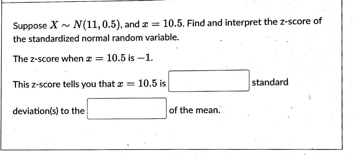 Suppose X~ N(11, 0.5), and x = 10.5. Find and interpret the z-score of
the standardized normal random variable.
The Z-score when = 10.5 is -1.
x
This z-score tells you that x =
deviation(s) to the
10.5 is
of the mean.
standard