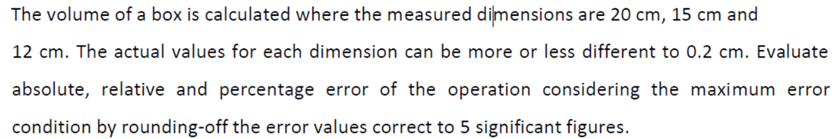 The volume of a box is calculated where the measured dimensions are 20 cm, 15 cm and
12 cm. The actual values for each dimension can be more or less different to 0.2 cm. Evaluate
absolute, relative and percentage error of the operation considering the maximum error
condition by rounding-off the error values correct to 5 significant figures.
