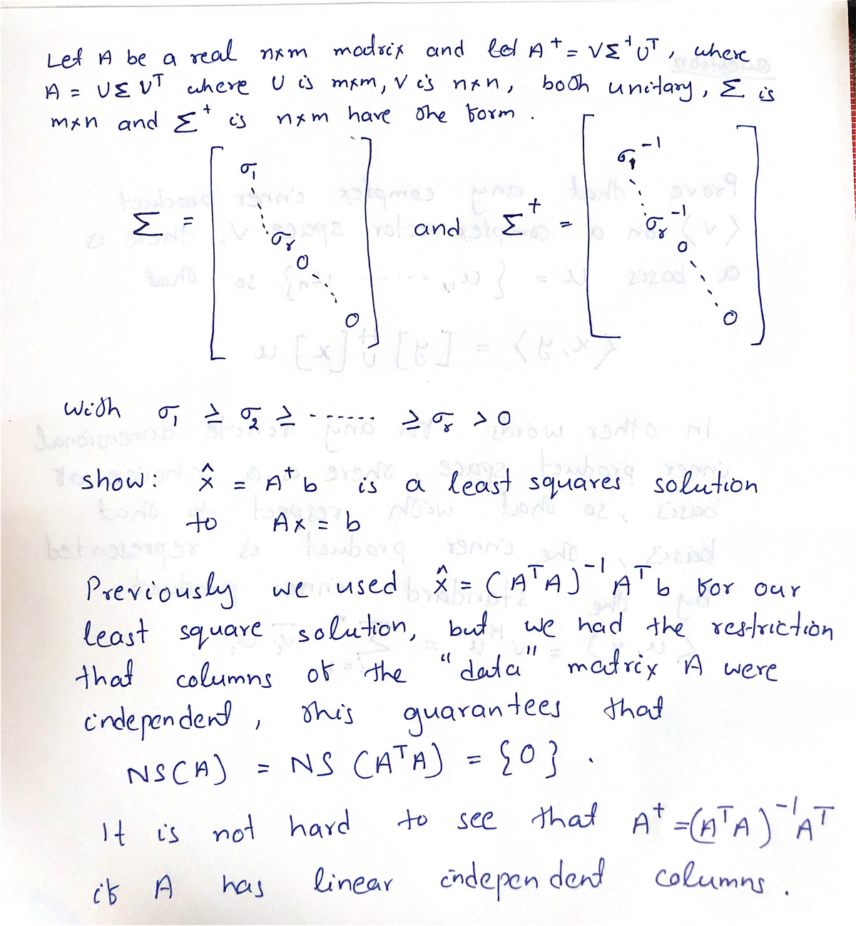 Lef A be a real nxm
UE V! uhere
madsix and lel At= vE'uT, where
booh unitary ,E is
U is mam, V cs nan,
A =
mxn and E's
nxm have ohe borm
an's
-1
Σ
ro and
Σ
232.00
[xJ
くだい
Wi'th
Gと52 …
show:
* = A b
a least squares solution
is
to
Ax = b
Previously we used * = CA') b bor our
least square solution,
that columns of the
A' b. Bor our
%3D
we had the restriction
data" matrix A were
but
cndepen dend
NSCA)
guarantees thad
NS CATA) ={0}
this
%3D
to see that A* =(nTA
)
linear indepen dent columns .
It is not hard
has
くX
