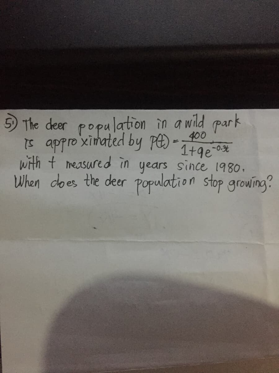 5) The deer population in a wild park
400
Is approximated by P -
1+9e-0%
with + measure d in years since 1980.
When does the deer population stop growing?
