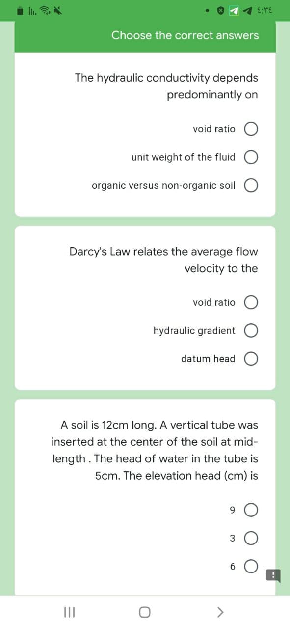 i li. N
Choose the correct answers
The hydraulic conductivity depends
predominantly on
void ratio
unit weight of the fluid
organic versus non-organic soil
Darcy's Law relates the average flow
velocity to the
void ratio
hydraulic gradient
datum head
A soil is 12cm long. A vertical tube was
inserted at the center of the soil at mid-
length. The head of water in the tube is
5cm. The elevation head (cm) is
9.
II
