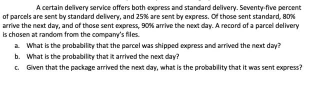 A certain delivery service offers both express and standard delivery. Seventy-five percent
of parcels are sent by standard delivery, and 25% are sent by express. Of those sent standard, 80%
arrive the next day, and of those sent express, 90% arrive the next day. A record of a parcel delivery
is chosen at random from the company's files.
a. What is the probability that the parcel was shipped express and arrived the next day?
b. What is the probability that it arrived the next day?
c. Given that the package arrived the next day, what is the probability that it was sent express?
