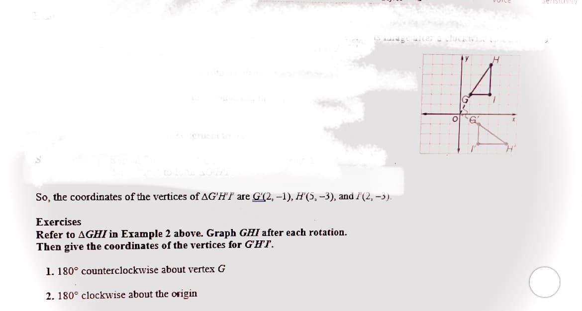 locks
So, the coordinates of the vertices of AG'HI are G'(2, -1), H'(5, -3), and I(2, -3).
Exercises
Refer to AGHI in Example 2 above. Graph GHI after each rotation.
Then give the coordinates of the vertices for G'HT.
1. 180° counterclockwise about vertex G
2. 180° clockwise about the origin
