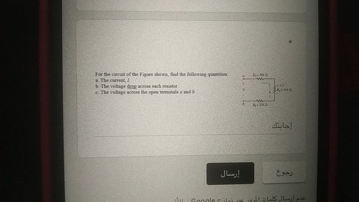 For the circuit of the Figure shown, find the following quantities:
a The current, I.
b. The voltage drop across each resistor.
c The voltage across the open terminals a and b.
300
A- 250 0
إرسال
رجوع
Google z iLi
