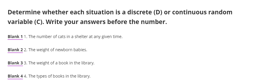 Determine whether each situation is a discrete (D) or continuous random
variable (C). Write your answers before the number.
Blank 11. The number of cats in a shelter at any given time.
Blank 2 2. The weight of newborn babies.
Blank 33. The weight of a book in the library.
Blank 4 4. The types of books in the library.
