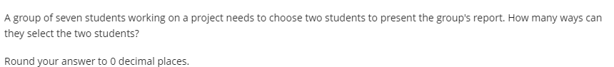 A group of seven students working on a project needs to choose two students to present the group's report. How many ways can
they select the two students?
Round your answer to 0 decimal places.
