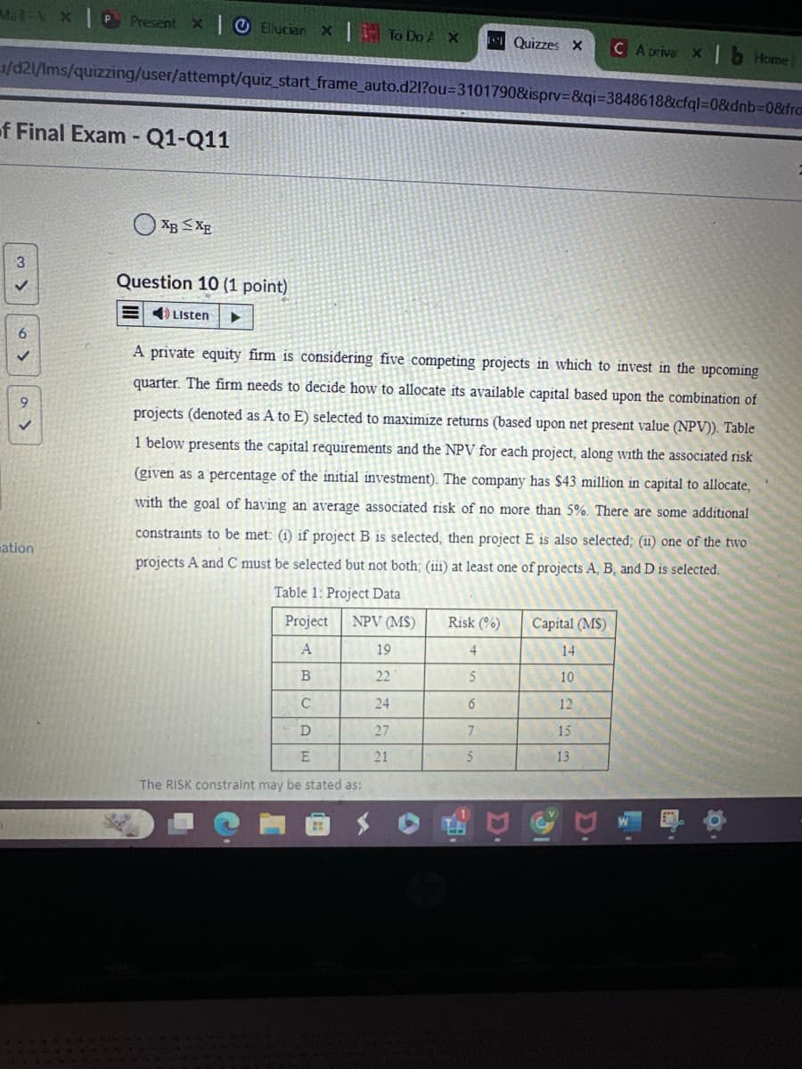 Mal-VX
Present x Ellucian x |
To Do A X
Quizzes Xx CA priva x1b Home]
/d21/lms/quizzing/user/attempt/quiz start frame auto.d21?ou-3101790&isprv &qi-3848618&cfql=0&dnb=0&fro
f Final Exam-Q1-Q11
3
6
9
ation
XBXE
Question 10 (1 point)
Listen
A private equity firm is considering five competing projects in which to invest in the upcoming
quarter. The firm needs to decide how to allocate its available capital based upon the combination of
projects (denoted as A to E) selected to maximize returns (based upon net present value (NPV)). Table
1 below presents the capital requirements and the NPV for each project, along with the associated risk
(given as a percentage of the initial investment). The company has $43 million in capital to allocate,
with the goal of having an average associated risk of no more than 5%. There are some additional
constraints to be met: (i) if project B is selected, then project E is also selected; (ii) one of the two
projects A and C must be selected but not both; (iii) at least one of projects A, B, and D is selected.
Table 1: Project Data
Project
NPV (MS)
Risk (%)
Capital (MS)
A
19
4
14
B
22
5
10
C
24
6
12
D
27
7
15
E
21
5
13
The RISK constraint may be stated as:
D
A
a