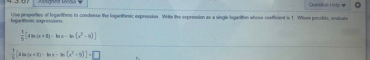 Assigned Media
Question Help ▼
Use properties of logarithms to condense the logarithmic expression. Write the expression as a single logarithm whose coefficient is 1. Where possible, evaluate
logarithmic expressions.
[4 In (x+ 8) – Inx- In ( -9)]
1
[4 In (x+ 8) – In x- In (x -9)]=
