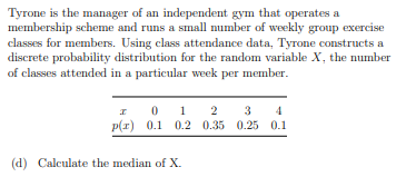 Tyrone is the manager of an independent gym that operates a
membership scheme and runs a small number of weekly group exercise
classes for members. Using class attendance data, Tyrone constructs a
discrete probability distribution for the random variable X, the number
of classes attended in a particular week per member.
I
0 1 2
p(x) 0.1 0.2 0.35 0.25 0.1
(d) Calculate the median of X.