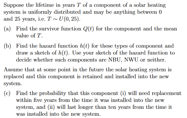 Suppose the lifetime in years T of a component of a solar heating
system is uniformly distributed and may be anything between 0
and 25 years, i.e. T~ U(0,25).
(a) Find the survivor function Q(t) for the component and the mean
value of T.
(b)
Find the hazard function h(t) for these types of component and
draw a sketch of h(t). Use your sketch of the hazard function to
decide whether such components are NBU, NWU or neither.
Assume that at some point in the future the solar heating system is
replaced and this component is retained and installed into the new
system.
(c) Find the probability that this component (i) will need replacement
within five years from the time it was installed into the new
system, and (ii) will last longer than ten years from the time it
was installed into the new system.