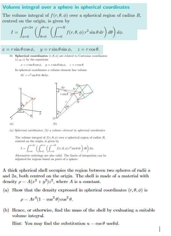 Volume integral over a sphere in spherical coordinates
The volume integral of f(r,6,ø) over a spherical region of radius R,
centred on the origin, is given by
I =
. f6r.0.6)r² sin o dr) do) do.
I = r sin 0 cos o, y =r sin 0 sin ø, z=r cos 0.
10. Spherical coordinates (r, 0, ø) are related to Cartesian coordinates
(x, y, 2) by the equations
1= r sin @ cos o, y=r sin & sin o, 2=r cos 0.
In spherical coordinates a volume element has volume
6V = r sin e ốr 0 độ.
r sin e
(a)
(b)
(a) Spherical coordinates; (b) a volume element in spherical coordinates
The volume integral of f(r, 0,6) over a spherical region of radius R,
centred on the origin, is given by
Alternative orderings are also valid. The limits of integration can be
adjusted for regions based on parts of a sphere.
A thick spherical shell occupies the region between two spheres of radii a
and 2a, both centred on the origin. The shell is made of a material with
density p= A(r? +y²)2?, where A is a constant.
(a) Show that the density expressed in spherical coordinates (r, 0, ø) is
p = Ar^(1 – cos? 0) cos? 0.
(b) Hence, or otherwise, find the mass of the shell by evaluating a suitable
volume integral.
Hint: You may find the substitution u = cos 0 useful.
