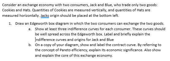 Consider an exchange economy with two consumers, Jack and Blue, who trade only two goods:
Cookies and Hats. Quantities of Cookies are measured vertically, and quantities of Hats are
measured horizontally. Jacks origin should be placed at the bottom left.
a.
1. Draw an Edgeworth box diagram in which the two consumers can exchange the two goods.
Show at least three indifference curves for each consumer. These curves should
be well spread across the Edgeworth box. Label and briefly explain the
Indifference curves and origins for Jack and Blue
b. On a copy of your diagram, show and label the contract curve. By referring to
the concept of Pareto efficiency, explain its economic significance. Also show
and explain the core of this exchange economy.