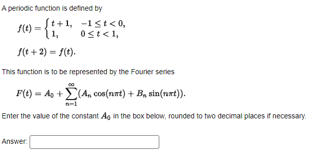 A periodic function is defined by
f(t):
(t+1, -1<t< 0,
| 1,
0<t< 1,
f(t+ 2) = f(t).
This function is to be represented by the Fourier series
F(t) = Ao +(An cos(nat) + B, sin(nnt)).
n=1
Enter the value of the constant A, in the box below, rounded to two decimal places if necessary.
Answer:
