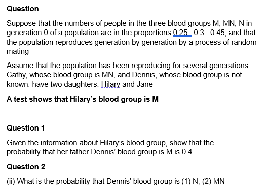 Question
Suppose that the numbers of people in the three blood groups M, MN, N in
generation 0 of a population are in the proportions 0.25 0.3 0.45, and that
the population reproduces generation by generation by a process of random
mating
Assume that the population has been reproducing for several generations.
Cathy, whose blood group is MN, and Dennis, whose blood group is not
known, have two daughters, Hilary and Jane
A test shows that Hilary's blood group is M
Question 1
Given the information about Hilary's blood group, show that the
probability that her father Dennis' blood group is M is 0.4.
Question 2
(ii) What is the probability that Dennis' blood group is (1) N, (2) MN