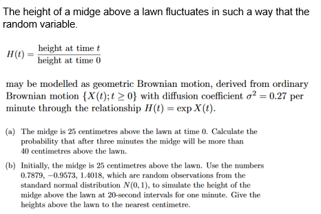 The height of a midge above a lawn fluctuates in such a way that the
random variable.
H(t)
height at time t
height at time 0
may be modelled as geometric Brownian motion, derived from ordinary
Brownian motion {X(t); t≥ 0} with diffusion coefficient o2 = 0.27 per
minute through the relationship H(t) = exp X(t).
(a) The midge is 25 centimetres above the lawn at time 0. Calculate the
probability that after three minutes the midge will be more than
40 centimetres above the lawn.
(b) Initially, the midge is 25 centimetres above the lawn. Use the numbers
0.7879, -0.9573, 1.4018, which are random observations from the
standard normal distribution N(0, 1), to simulate the height of the
midge above the lawn at 20-second intervals for one minute. Give the
heights above the lawn to the nearest centimetre.