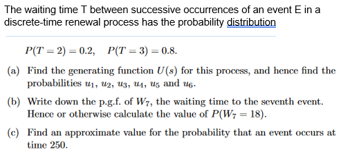 The waiting time T between successive occurrences of an event E in a
discrete-time renewal process has the probability distribution
P(T=2) = 0.2, P(T=3)=0.8.
(a) Find the generating function U(s) for this process, and hence find the
probabilities u₁, 2, 3, 4, 5 and 6.
(b) Write down the p.g.f. of W7, the waiting time to the seventh event.
Hence or otherwise calculate the value of P(W7 = 18).
(c) Find an approximate value for the probability that an event occurs at
time 250.