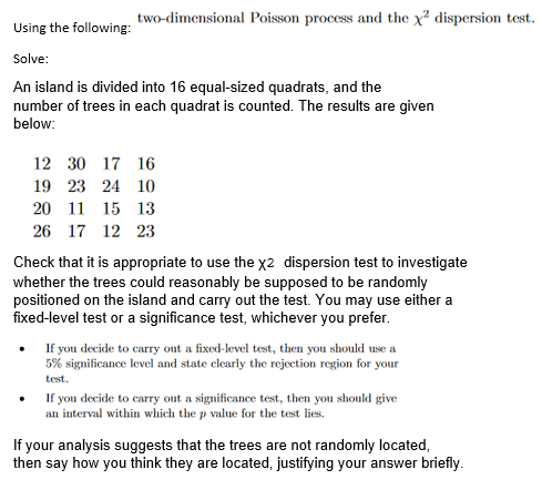 two-dimensional Poisson process and the x² dispersion test.
Using the following:
Solve:
An island is divided into 16 equal-sized quadrats, and the
number of trees in each quadrat is counted. The results are given
below:
12 30 17 16
19
23 24 10
20 11 15 13
26 17 12 23
Check that it is appropriate to use the x2 dispersion test to investigate
whether the trees could reasonably be supposed to be randomly
positioned on the island and carry out the test. You may use either a
fixed-level test or a significance test, whichever you prefer.
If you decide to carry out a fixed-level test, then you should use a
5% significance level and state clearly the rejection region for your
test.
If you decide to carry out a significance test, then you should give
an interval within which the p value for the test lies.
If your analysis suggests that the trees are not randomly located,
then say how you think they are located, justifying your answer briefly.