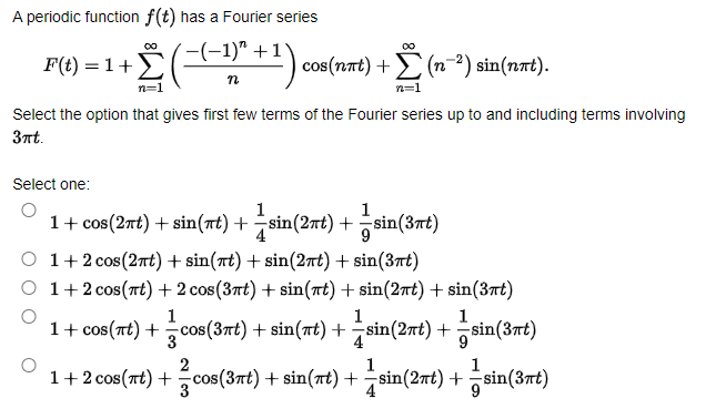 A periodic function f(t) has a Fourier series
'-(-1)" +1)
00
00
F(t) = 1+E
| cos(nt) + (n-²) sin(nat).
n=1
n=1
Select the option that gives first few terms of the Fourier series up to and including terms involving
3nt.
Select one:
1
1+ cos(2nt) + sin(nt) +sin(2nt) + sin(3rt)
1
O 1+2 cos(2nt) + sin(nt) + sin(2nt) + sin(3rt)
O 1+2 cos(rt) + 2 cos(3rt) + sin(nt) + sin(2rt) + sin(3rt)
1
1
1
1+ cos(at) +cos(3nt) + sin(at) +sin(2nt) + sin(3nt)
3
4
2
1
1
1+2 cos(nt) + cos(3nt) + sin(Tt) +sin(2nt) +sin(3rt)
4
