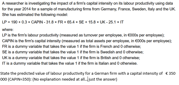 A researcher is investigating the impact of a firm's capital intensity on its labour productivity using data
for the year 2014 for a sample of manufacturing firms from Germany, France, Sweden, Italy and the UK.
She has estimated the following model:
LP = 190 +0.3 x CAPIN - 31.8 x FR + 65.4 x SE + 15.8 x UK - 25.1 x IT
where:
LP is the firm's labour productivity (measured as turnover per employee, in €000s per employee);
CAPIN is the firm's capital intensity (measured as total assets per employee, in €000s per employee);
FR is a dummy variable that takes the value 1 if the firm is French and 0 otherwise;
SE is a dummy variable that takes the value 1 if the firm is Swedish and 0 otherwise;
UK is a dummy variable that takes the value 1 if the firm is British and 0 otherwise;
IT is a dummy variable that takes the value 1 if the firm is Italian and 0 otherwise.
State the predicted value of labour productivity for a German firm with a capital intensity of € 350
000 (CAPIN=350): (No explanation needed at all.. just the answer)