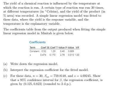 The yield of a chemical reaction is influenced by the temperature at
which the reaction is run. A certain type of reaction was run 30 times,
at different temperatures (in Celsius), and the yield of the product (in
% area) was recorded. A simple linear regression model was fitted to
these data, where the yield is the response variable, and the
temperature is the explanatory variable.
The coefficients table from the output produced when fitting the simple
linear regression model in Minitab is given below.
Coefficients
Term Coef SE Coef T-Value P-Value VIF
Constant 0.52 1.29 0.40 0.689
x
0.474 0.170
2.78 0.010 1.00
(a) Write down the regression model.
(b) Interpret the regression coefficient for the fitted model.
(c)
For these data, n = 30, S = 759.8148, and s=4.69245. Show
that a 95% confidence interval for 3, the regression coefficient, is
given by (0.125, 0.823) (rounded to 3 d.p.).