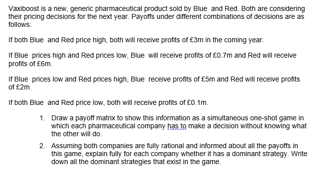 Vaxiboost is a new, generic pharmaceutical product sold by Blue and Red. Both are considering
their pricing decisions for the next year. Payoffs under different combinations of decisions are as
follows:
If both Blue and Red price high, both will receive profits of £3m in the coming year.
If Blue prices high and Red prices low, Blue will receive profits of £0.7m and Red will receive
profits of £6m.
If Blue prices low and Red prices high, Blue receive profits of £5m and Red will receive profits
of £2m.
If both Blue and Red price low, both will receive profits of £0.1m.
1.
Draw a payoff matrix to show this information as a simultaneous one-shot game in
which each pharmaceutical company has to make a decision without knowing what
the other will do.
2. Assuming both companies are fully rational and informed about all the payoffs in
this game, explain fully for each company whether it has a dominant strategy. Write
down all the dominant strategies that exist in the game.