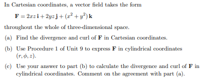 In Cartesian coordinates, a vector field takes the form
F = 2rzi+ 2yzj+ (r² + y³) k
throughout the whole of three-dimensional space.
(a) Find the divergence and curl of F in Cartesian coordinates.
(b) Use Procedure 1 of Unit 9 to express F in cylindrical coordinates
(r, ø, =).
(c) Use your answer to part (b) to calculate the divergence and curl of F in
cylindrical coordinates. Comment on the agreement with part (a).
