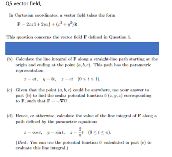 Q5 vector field,
In Cartesian coordinates, a vector fiekd takes the form
F = 2rz1+ 2y=J+ (r² + y³) k
This question concerns the vector fickd F defined in Question 5.
(b) Calculate the line integral of F along a straight-line path starting at the
origin and ending at the point (a, b, c). This path has the parametrie
representation
I= at, y= bt, z=et (0<t< 1).
(c) Given that the point (a, b, c) could be anywhere, use your answer to
part (b) to find the scalar potential funetion U(1,y, 2) corresponding
to F, such that F = -VU.
(d) Hence, or otherwise, caleulate the value of the line integral of F along a
path defined by the parametric equations
2
I= cos t, y = sin t, z=t (0<t< x).
(Hint: You can use the potential function U caleulated in part (c) to
evaluate this line integral.)
