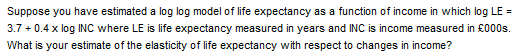 Suppose you have estimated a log log model of life expectancy as a function of income in which log LE =
3.7 +0.4 x log INC where LE is life expectancy measured in years and INC is income measured in £000s.
What is your estimate of the elasticity of life expectancy with respect to changes in income?