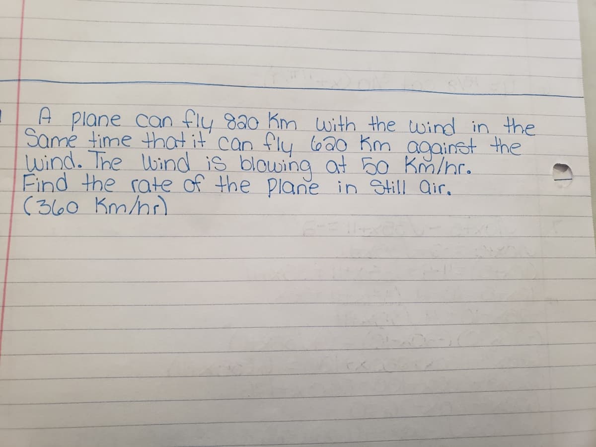 A plane can fly 820 Km with the wind in the
Same time that it can fly
Wind. The Wind is blowing at 50 Km/nr.
Find the rate of the Plane in Still air.
(360 Km/b)
l
620 Km against the
