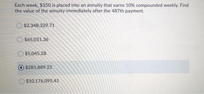 Each week, $350 is placed into an annuity that earns 10% compounded weekly. Find
the value of the annuity immediately after the 487th payment.
$2,348,329.71
$65,051.36
O $5,045.28
$281,889.23
$10,176,095.41
