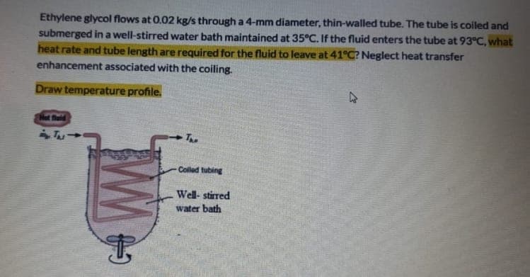 Ethylene glycol flows at 0.02 kg/s through a 4-mm diameter, thin-walled tube. The tube is coiled and
submerged in a well-stirred water bath maintained at 35°C. If the fluid enters the tube at 93°C, what
heat rate and tube length are required for the fluid to leave at 41°C? Neglect heat transfer
enhancement associated with the coiling.
Draw temperature profile.
Net fluld
The
Colled tubing
Well- stirred
water bath
WW
