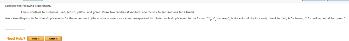 Consider the following experiment.
A bowl contains four candies-red, brown, yellow, and green. Draw two candies at random, one for you to eat, and one for a friend.
Use a tree diagram to find the simple events for the experiment. (Enter your answers as a comma-separated list. Enter each simple event in the format (c,, C,) where C, is the color of the ith candy. Use R for red, B for brown, Y for yellow, and G for green.)
Need Help?
Read It
Watch It
