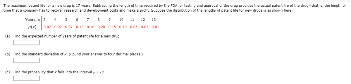 The maximum patent life for a new drug is 17 years. Subtracting the length of time required by the FDA for testing and approval of the drug provides the actual patent life of the drug—that is, the length of time that a company has to recover research and development costs and make a profit. Suppose the distribution of the lengths of patent life for new drugs is as shown here.

| Years, \( x \) | 3   | 4   | 5   | 6   | 7   | 8   | 9   | 10  | 11  | 12  | 13  |
|----------------|-----|-----|-----|-----|-----|-----|-----|-----|-----|-----|-----|
| \( p(x) \)     | 0.02| 0.07| 0.07| 0.12| 0.18| 0.20| 0.15| 0.10| 0.05| 0.03| 0.01|

(a) Find the expected number of years of patent life for a new drug.

[          ]

(b) Find the standard deviation of \( x \). (Round your answer to four decimal places.)

[          ]

(c) Find the probability that \( x \) falls into the interval \( \mu \pm 2\sigma \).

[          ]