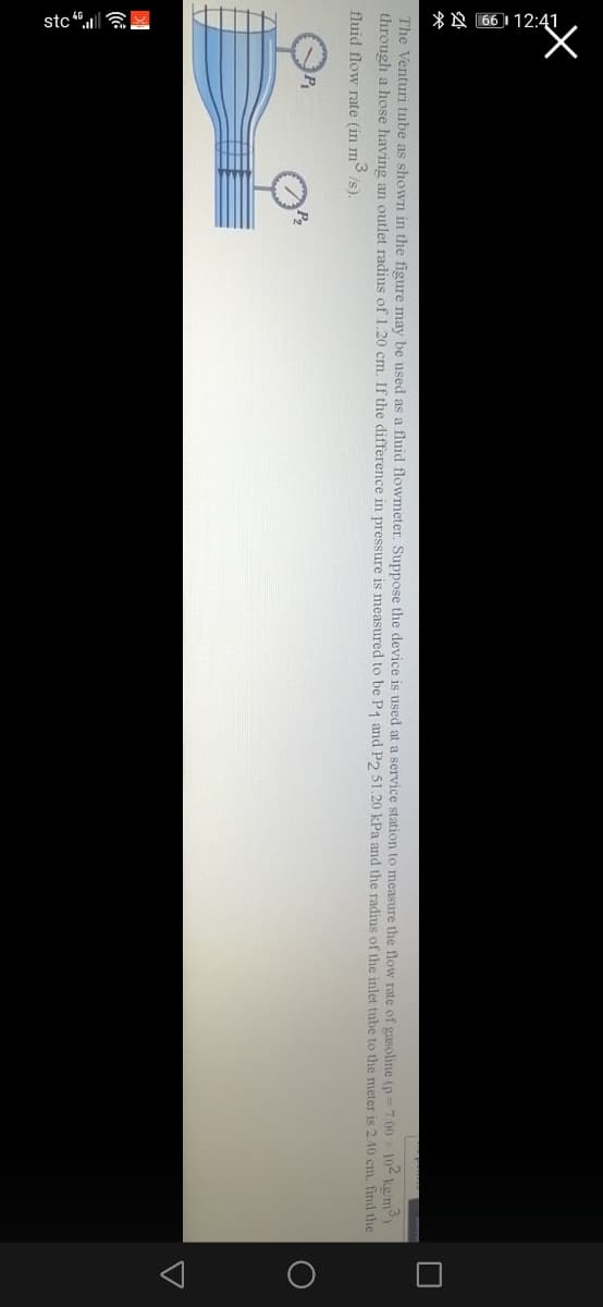 stc “. a
*A 66 I 12:4
The Venturi tube as shown in the figure may be used as a fluid flowmeter. Suppose the device is used at a service station to measure the flow rate of gasoline (o=7.00 102 ke/m
through a hose having an outlet radius of 1.20 cm. If the difference in pressure is measured to be P1 and P, 51.20 kPa and the radius of the inlet tube to the meter is 2.40 cm, find the
fluid flow rate (in m3
/s).
P
