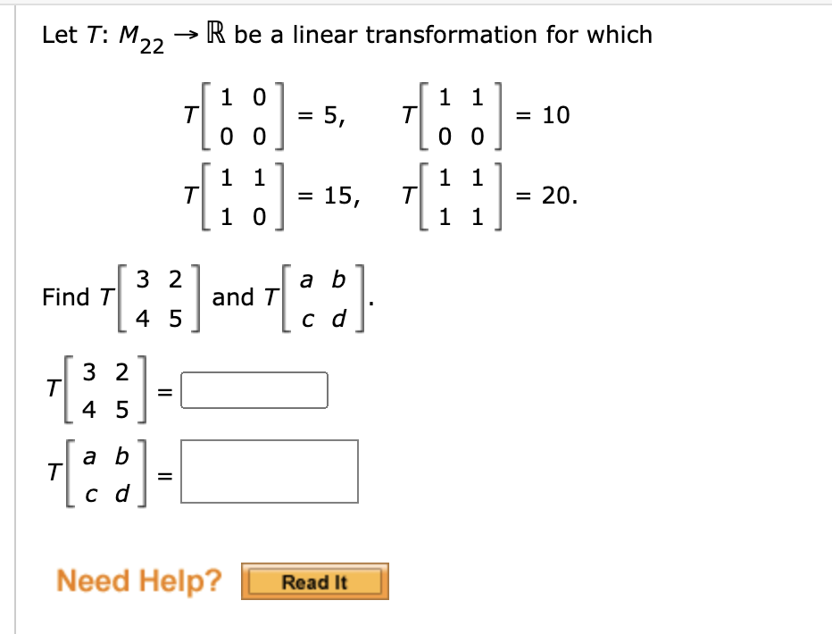 Let T: M,, → R be a linear transformation for which
1 0
= 5,
1 1
T
0 0
= 10
0 0
1 1
1 1
= 15,
0
= 20.
1 0
1 1
3 2
a b
Find T
and T
4 5
c d
3 2
%3D
4 5
a b
T
с d
Need Help?
Read It
II
