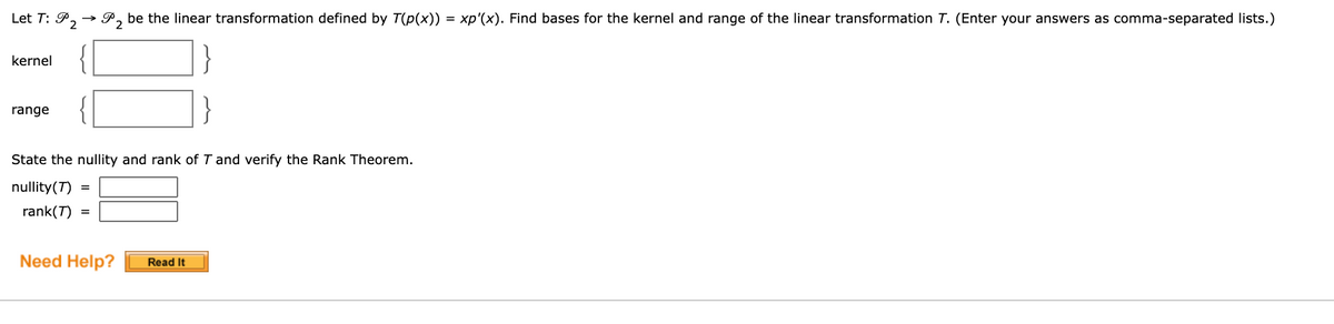 Let T: P, → P, be the linear transformation defined by T(p(x)) = xp'(x). Find bases for the kernel and range of the linear transformation T. (Enter your answers as comma-separated lists.)
kernel
range
State the nullity and rank of T and verify the Rank Theorem.
nullity(T)
rank(T)
Need Help?
Read It
