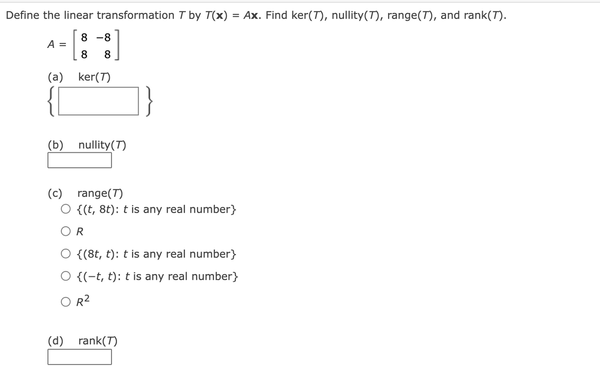 Define the linear transformation T by T(x) = Ax. Find ker(T), nullity(T), range(T), and rank(T).
8 -8
A =
8
8
(a) ker(T)
(b) nullity(T)
(c) range(T)
O {(t, 8t): t is any real number}
R
{(8t, t): t is any real number}
{(-t, t): t is any real number}
O R2
(d) rank(7)
