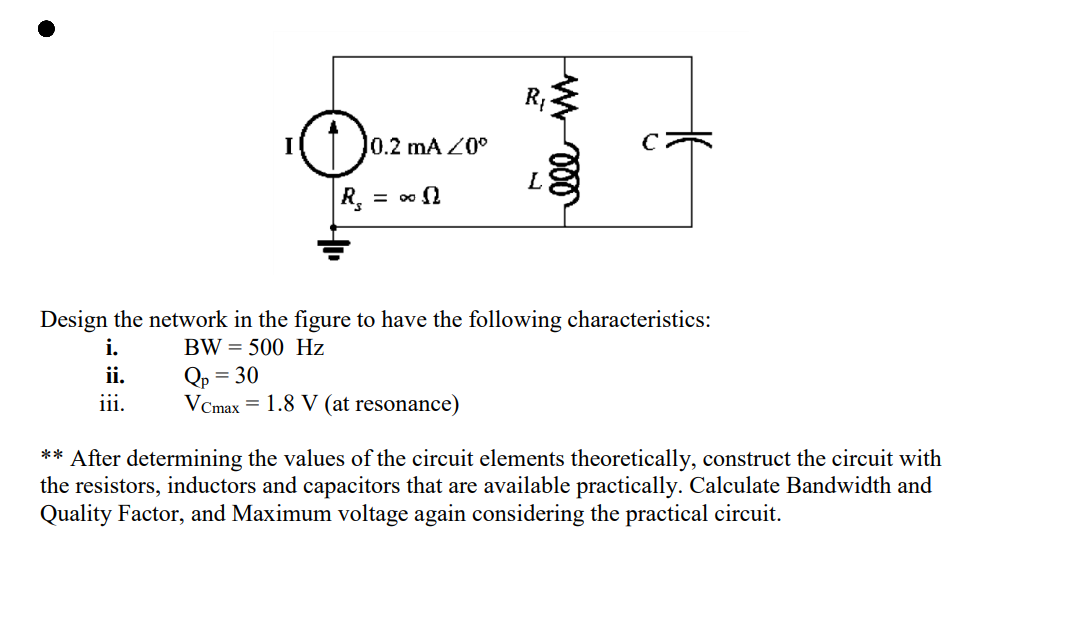 I
10.2 mA /0°
= ∞n
|R₂ =
R₁
Qp = 30
VCmax 1.8 V (at resonance)
L
ele m
Design the network in the figure to have the following characteristics:
i.
BW 500 Hz
ii.
iii.
** After determining the values of the circuit elements theoretically, construct the circuit with
the resistors, inductors and capacitors that are available practically. Calculate Bandwidth and
Quality Factor, and Maximum voltage again considering the practical circuit.