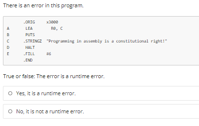 There is an error in this program.
.ORIG
x30ee
A
LEA
Re, C
B
PUTS
.STRINGZ "Programming in assembly is a constitutional right!"
D
HALT
E
.FILL
.END
True or false: The error is a runtime error.
O Yes, it is a runtime error.
O No, it is not a runtime error.
