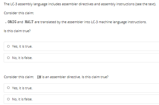 The LC-3 assembly language includes assembler directives and assembly instructions (see the text).
Consider this claim:
. ORIG and HALT are translated by the assembler into LC-3 machine language instructions.
Is this claim true?
O Yes, it is true.
O No, it is false.
Consider this claim: IN is an assembler directive. Is this claim true?
O Yes, it is true.
O No, it is false.
